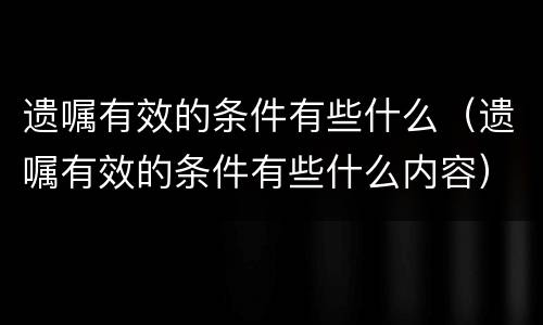 遗嘱有效的条件有些什么（遗嘱有效的条件有些什么内容）