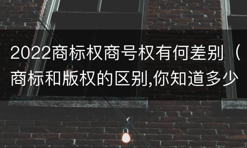 2022商标权商号权有何差别（商标和版权的区别,你知道多少?）