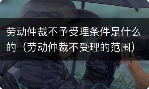 劳动仲裁不予受理条件是什么的（劳动仲裁不受理的范围）