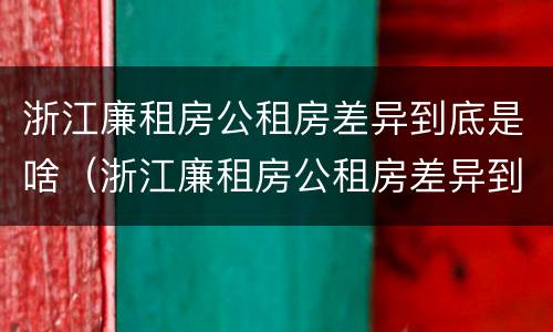 浙江廉租房公租房差异到底是啥（浙江廉租房公租房差异到底是啥原因）