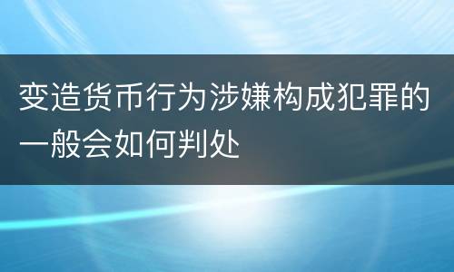 变造货币行为涉嫌构成犯罪的一般会如何判处