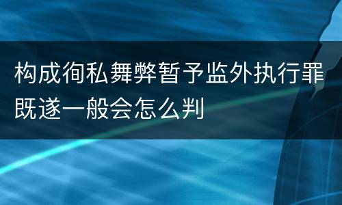 构成徇私舞弊暂予监外执行罪既遂一般会怎么判