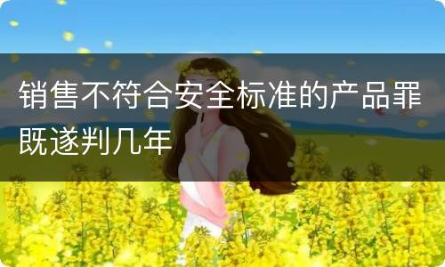 销售不符合安全标准的产品罪既遂判几年