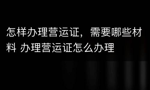 怎样办理营运证，需要哪些材料 办理营运证怎么办理