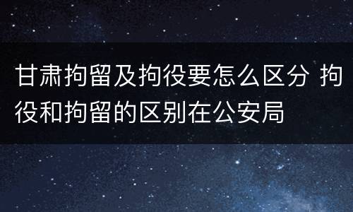 甘肃拘留及拘役要怎么区分 拘役和拘留的区别在公安局