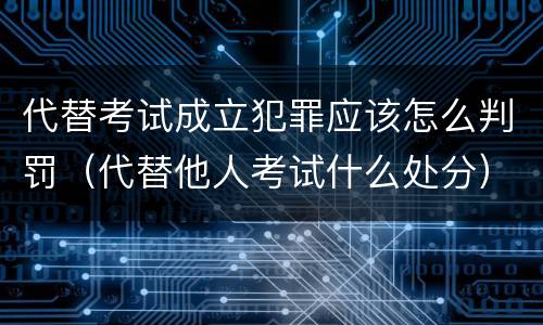 代替考试成立犯罪应该怎么判罚（代替他人考试什么处分）