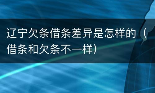 辽宁欠条借条差异是怎样的（借条和欠条不一样）