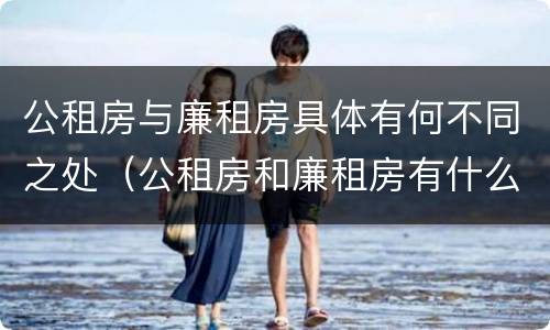 公租房与廉租房具体有何不同之处（公租房和廉租房有什么区）