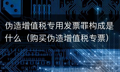 伪造增值税专用发票罪构成是什么（购买伪造增值税专票）
