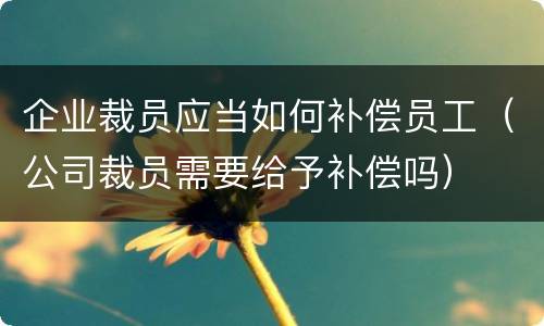 企业裁员应当如何补偿员工（公司裁员需要给予补偿吗）