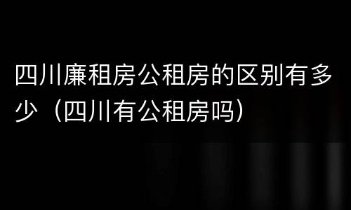 四川廉租房公租房的区别有多少（四川有公租房吗）