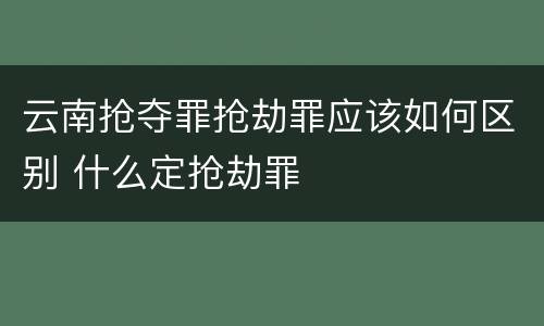 云南抢夺罪抢劫罪应该如何区别 什么定抢劫罪