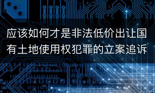 应该如何才是非法低价出让国有土地使用权犯罪的立案追诉标准