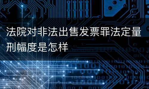 法院对非法出售发票罪法定量刑幅度是怎样