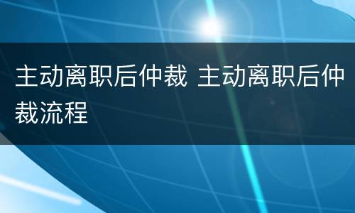主动离职后仲裁 主动离职后仲裁流程
