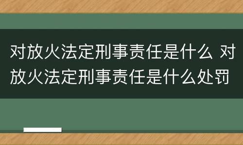 对放火法定刑事责任是什么 对放火法定刑事责任是什么处罚
