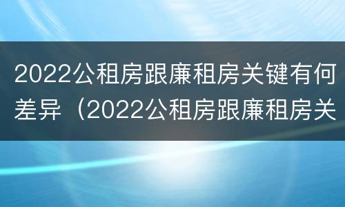 2022公租房跟廉租房关键有何差异（2022公租房跟廉租房关键有何差异呢）