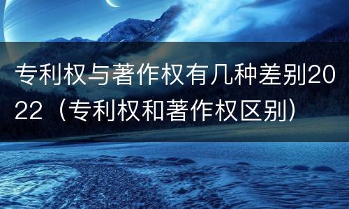 专利权与著作权有几种差别2022（专利权和著作权区别）