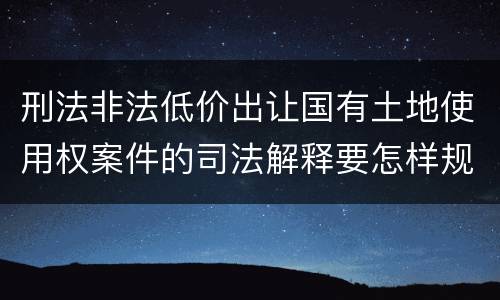 刑法非法低价出让国有土地使用权案件的司法解释要怎样规定