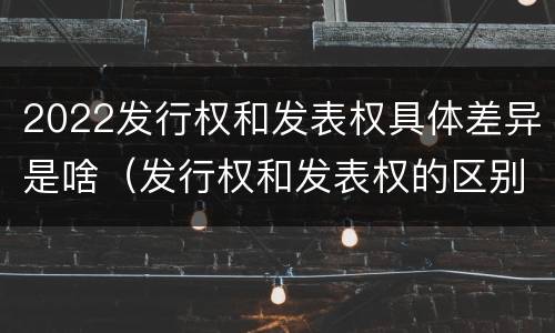2022发行权和发表权具体差异是啥（发行权和发表权的区别）