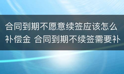 合同到期不愿意续签应该怎么补偿金 合同到期不续签需要补偿吗?