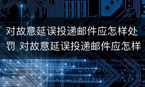 对故意延误投递邮件应怎样处罚 对故意延误投递邮件应怎样处罚他人