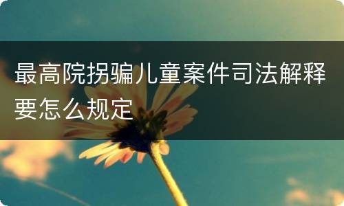 最高院拐骗儿童案件司法解释要怎么规定