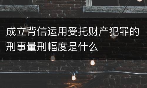 成立背信运用受托财产犯罪的刑事量刑幅度是什么