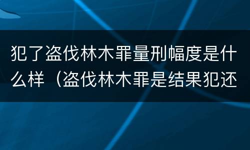 犯了盗伐林木罪量刑幅度是什么样（盗伐林木罪是结果犯还是行为犯）