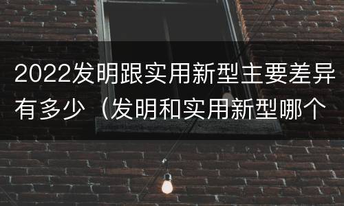 2022发明跟实用新型主要差异有多少（发明和实用新型哪个好）