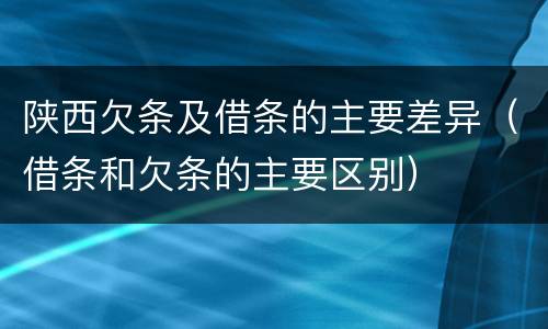 陕西欠条及借条的主要差异（借条和欠条的主要区别）
