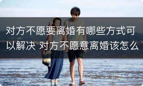 对方不愿要离婚有哪些方式可以解决 对方不愿意离婚该怎么办