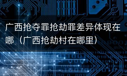 广西抢夺罪抢劫罪差异体现在哪（广西抢劫村在哪里）