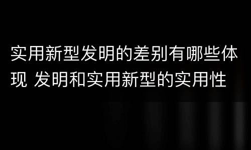 实用新型发明的差别有哪些体现 发明和实用新型的实用性