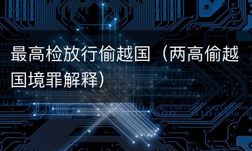 最高检放行偷越国（两高偷越国境罪解释）