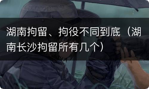湖南拘留、拘役不同到底（湖南长沙拘留所有几个）