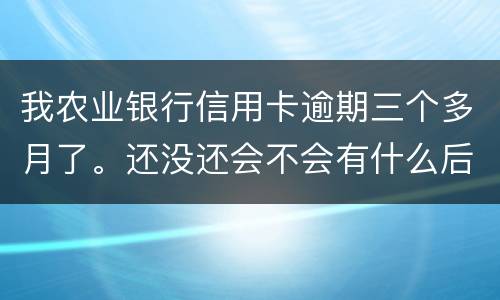 我农业银行信用卡逾期三个多月了。还没还会不会有什么后果