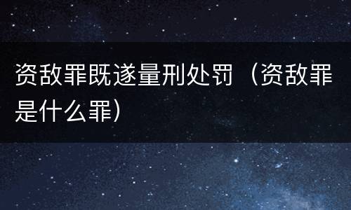 资敌罪既遂量刑处罚（资敌罪是什么罪）