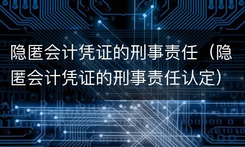 隐匿会计凭证的刑事责任（隐匿会计凭证的刑事责任认定）
