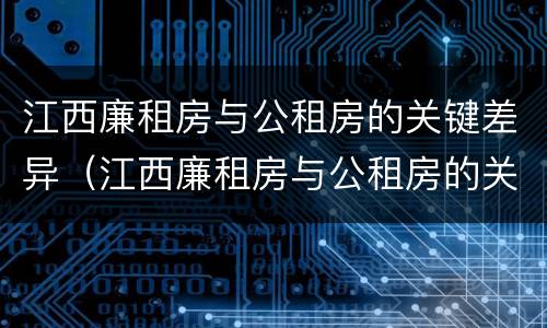 江西廉租房与公租房的关键差异（江西廉租房与公租房的关键差异有哪些）
