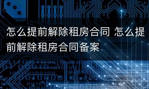 怎么提前解除租房合同 怎么提前解除租房合同备案