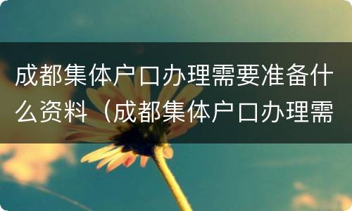 成都集体户口办理需要准备什么资料（成都集体户口办理需要准备什么资料和手续）