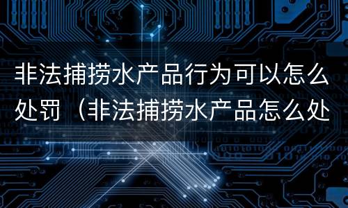 非法捕捞水产品行为可以怎么处罚（非法捕捞水产品怎么处理）