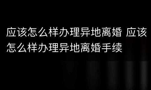 应该怎么样办理异地离婚 应该怎么样办理异地离婚手续