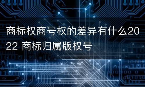 商标权商号权的差异有什么2022 商标归属版权号