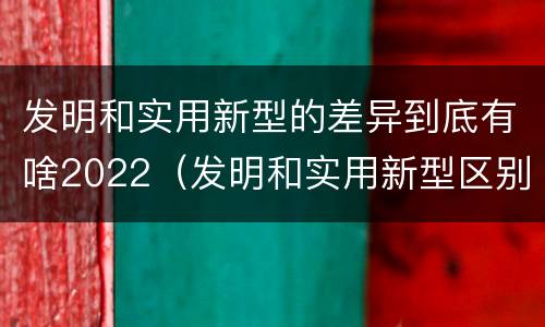发明和实用新型的差异到底有啥2022（发明和实用新型区别）