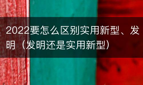 2022要怎么区别实用新型、发明（发明还是实用新型）