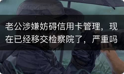 老公涉嫌妨碍信用卡管理，现在已经移交检察院了，严重吗？会怎么判刑