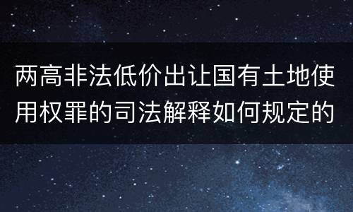 两高非法低价出让国有土地使用权罪的司法解释如何规定的