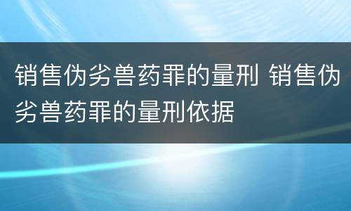 销售伪劣兽药罪的量刑 销售伪劣兽药罪的量刑依据